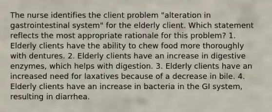 The nurse identifies the client problem "alteration in gastrointestinal system" for the elderly client. Which statement reflects the most appropriate rationale for this problem? 1. Elderly clients have the ability to chew food more thoroughly with dentures. 2. Elderly clients have an increase in digestive enzymes, which helps with digestion. 3. Elderly clients have an increased need for laxatives because of a decrease in bile. 4. Elderly clients have an increase in bacteria in the GI system, resulting in diarrhea.