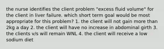 the nurse identifies the client problem "excess fluid volume" for the client in liver failure. which short term goal would be most appropriate for this problem? 1. the client will not gain more than 2kg a day 2. the client will have no increase in abdominal girth 3. the clients v/s will remain WNL 4. the client will receive a low sodium diet