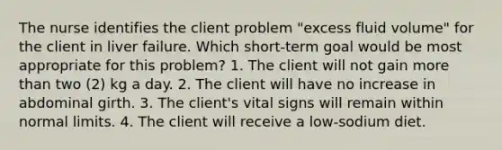 The nurse identifies the client problem "excess fluid volume" for the client in liver failure. Which short-term goal would be most appropriate for this problem? 1. The client will not gain more than two (2) kg a day. 2. The client will have no increase in abdominal girth. 3. The client's vital signs will remain within normal limits. 4. The client will receive a low-sodium diet.