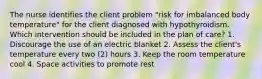 The nurse identifies the client problem "risk for imbalanced body temperature" for the client diagnosed with hypothyroidism. Which intervention should be included in the plan of care? 1. Discourage the use of an electric blanket 2. Assess the client's temperature every two (2) hours 3. Keep the room temperature cool 4. Space activities to promote rest