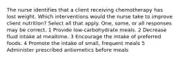 The nurse identifies that a client receiving chemotherapy has lost weight. Which interventions would the nurse take to improve client nutrition? Select all that apply. One, some, or all responses may be correct. 1 Provide low-carbohydrate meals. 2 Decrease fluid intake at mealtime. 3 Encourage the intake of preferred foods. 4 Promote the intake of small, frequent meals 5 Administer prescribed antiemetics before meals