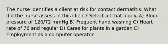 The nurse identifies a client at risk for contact dermatitis. What did the nurse assess in this client? Select all that apply. A) Blood pressure of 120/72 mmHg B) Frequent hand washing C) Heart rate of 76 and regular D) Cares for plants in a garden E) Employment as a computer operator