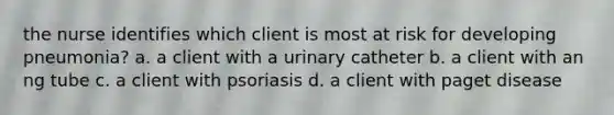 the nurse identifies which client is most at risk for developing pneumonia? a. a client with a urinary catheter b. a client with an ng tube c. a client with psoriasis d. a client with paget disease