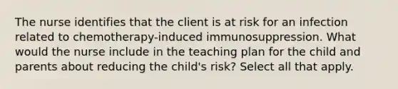 The nurse identifies that the client is at risk for an infection related to chemotherapy-induced immunosuppression. What would the nurse include in the teaching plan for the child and parents about reducing the child's risk? Select all that apply.