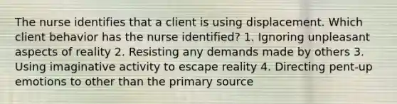 The nurse identifies that a client is using displacement. Which client behavior has the nurse identified? 1. Ignoring unpleasant aspects of reality 2. Resisting any demands made by others 3. Using imaginative activity to escape reality 4. Directing pent-up emotions to other than the primary source