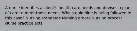 A nurse identifies a client's health care needs and devises a plan of care to meet those needs. Which guideline is being followed in this case? Nursing standards Nursing orders Nursing process Nurse practice acts