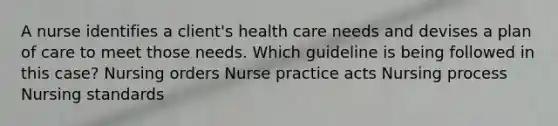 A nurse identifies a client's health care needs and devises a plan of care to meet those needs. Which guideline is being followed in this case? Nursing orders Nurse practice acts Nursing process Nursing standards