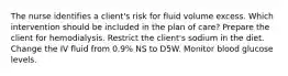 The nurse identifies a client's risk for fluid volume excess. Which intervention should be included in the plan of care? Prepare the client for hemodialysis. Restrict the client's sodium in the diet. Change the IV fluid from 0.9% NS to D5W. Monitor blood glucose levels.