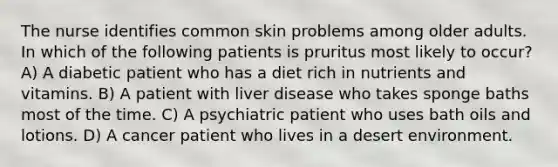 The nurse identifies common skin problems among older adults. In which of the following patients is pruritus most likely to occur? A) A diabetic patient who has a diet rich in nutrients and vitamins. B) A patient with liver disease who takes sponge baths most of the time. C) A psychiatric patient who uses bath oils and lotions. D) A cancer patient who lives in a desert environment.