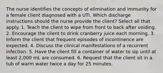 The nurse identifies the concepts of elimination and immunity for a female client diagnosed with a UTI. Which discharge instructions should the nurse provide the client? Select all that apply. 1. Teach the client to wipe from front to back after voiding. 2. Encourage the client to drink cranberry juice each morning. 3. Inform the client that frequent episodes of incontinence are expected. 4. Discuss the clinical manifestations of a recurrent infection. 5. Have the client fill a container of water to sip until at least 2,000 mL are consumed. 6. Request that the client sit in a tub of warm water twice a day for 25 minutes.