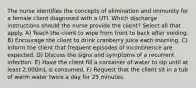 The nurse identifies the concepts of elimination and immunity for a female client diagnosed with a UTI. Which discharge instructions should the nurse provide the client? Select all that apply. A) Teach the client to wipe from front to back after voiding. B) Encourage the client to drink cranberry juice each morning. C) Inform the client that frequent episodes of incontinence are expected. D) Discuss the signs and symptoms of a recurrent infection. E) Have the client fill a container of water to sip until at least 2,000mL is consumed. F) Request that the client sit in a tub of warm water twice a day for 25 minutes.