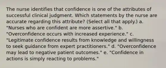 The nurse identifies that confidence is one of the attributes of successful clinical judgment. Which statements by the nurse are accurate regarding this attribute? (Select all that apply.) a. "Nurses who are confident are more assertive." b. "Overconfidence occurs with increased experience." c. "Legitimate confidence results from knowledge and willingness to seek guidance from expert practitioners." d. "Overconfidence may lead to negative patient outcomes." e. "Confidence in actions is simply reacting to problems."