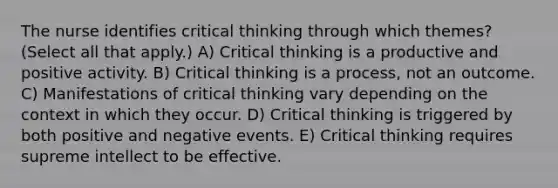 The nurse identifies critical thinking through which themes? (Select all that apply.) A) Critical thinking is a productive and positive activity. B) Critical thinking is a process, not an outcome. C) Manifestations of critical thinking vary depending on the context in which they occur. D) Critical thinking is triggered by both positive and negative events. E) Critical thinking requires supreme intellect to be effective.