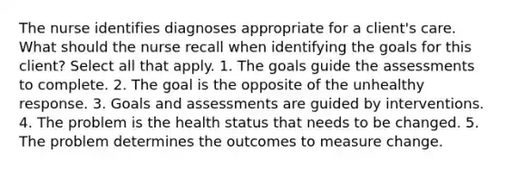 The nurse identifies diagnoses appropriate for a client's care. What should the nurse recall when identifying the goals for this client? Select all that apply. 1. The goals guide the assessments to complete. 2. The goal is the opposite of the unhealthy response. 3. Goals and assessments are guided by interventions. 4. The problem is the health status that needs to be changed. 5. The problem determines the outcomes to measure change.