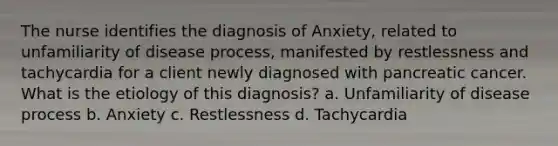 The nurse identifies the diagnosis of Anxiety, related to unfamiliarity of disease process, manifested by restlessness and tachycardia for a client newly diagnosed with pancreatic cancer. What is the etiology of this diagnosis? a. Unfamiliarity of disease process b. Anxiety c. Restlessness d. Tachycardia