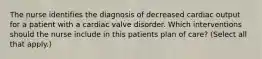 The nurse identifies the diagnosis of decreased cardiac output for a patient with a cardiac valve disorder. Which interventions should the nurse include in this patients plan of care? (Select all that apply.)