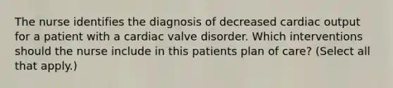 The nurse identifies the diagnosis of decreased cardiac output for a patient with a cardiac valve disorder. Which interventions should the nurse include in this patients plan of care? (Select all that apply.)