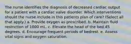 The nurse identifies the diagnosis of decreased cardiac output for a patient with a cardiac valve disorder. Which interventions should the nurse include in this patients plan of care? (Select all that apply.) a. Provide oxygen as prescribed. b. Maintain fluid restriction of 1000 mL. c. Elevate the head of the bed 45 degrees. d. Encourage frequent periods of bedrest. e. Assess vital signs and oxygen saturation.