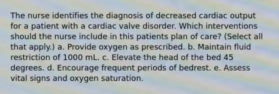 The nurse identifies the diagnosis of decreased cardiac output for a patient with a cardiac valve disorder. Which interventions should the nurse include in this patients plan of care? (Select all that apply.) a. Provide oxygen as prescribed. b. Maintain fluid restriction of 1000 mL. c. Elevate the head of the bed 45 degrees. d. Encourage frequent periods of bedrest. e. Assess vital signs and oxygen saturation.