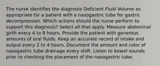 The nurse identifies the diagnosis Deficient Fluid Volume as appropriate for a patient with a nasogastric tube for gastric decompression. Which actions should the nurse perform to support this diagnosis? Select all that apply. Measure abdominal girth every 4 to 8 hours. Provide the patient with generous amounts of oral fluids. Keep an accurate record of intake and output every 2 to 4 hours. Document the amount and color of nasogastric tube drainage every shift. Listen to bowel sounds prior to checking the placement of the nasogastric tube.