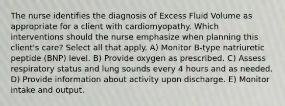 The nurse identifies the diagnosis of Excess Fluid Volume as appropriate for a client with cardiomyopathy. Which interventions should the nurse emphasize when planning this client's care? Select all that apply. A) Monitor B-type natriuretic peptide (BNP) level. B) Provide oxygen as prescribed. C) Assess respiratory status and lung sounds every 4 hours and as needed. D) Provide information about activity upon discharge. E) Monitor intake and output.