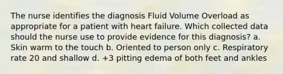 The nurse identifies the diagnosis Fluid Volume Overload as appropriate for a patient with heart failure. Which collected data should the nurse use to provide evidence for this diagnosis? a. Skin warm to the touch b. Oriented to person only c. Respiratory rate 20 and shallow d. +3 pitting edema of both feet and ankles