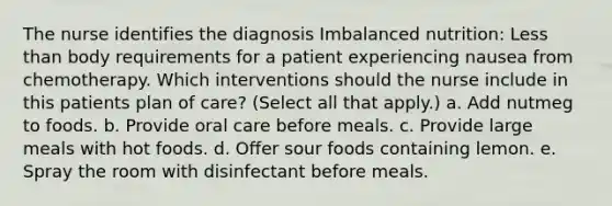 The nurse identifies the diagnosis Imbalanced nutrition: Less than body requirements for a patient experiencing nausea from chemotherapy. Which interventions should the nurse include in this patients plan of care? (Select all that apply.) a. Add nutmeg to foods. b. Provide oral care before meals. c. Provide large meals with hot foods. d. Offer sour foods containing lemon. e. Spray the room with disinfectant before meals.