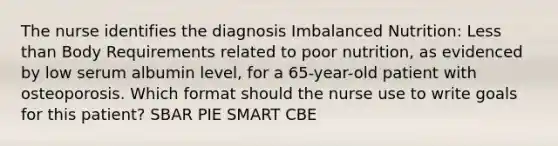 The nurse identifies the diagnosis Imbalanced Nutrition: Less than Body Requirements related to poor nutrition, as evidenced by low serum albumin level, for a 65-year-old patient with osteoporosis. Which format should the nurse use to write goals for this patient? SBAR PIE SMART CBE