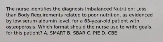 The nurse identifies the diagnosis Imbalanced Nutrition: Less than Body Requirements related to poor nutrition, as evidenced by low serum albumin level, for a 65-year-old patient with osteoporosis. Which format should the nurse use to write goals for this patient? A. SMART B. SBAR C. PIE D. CBE