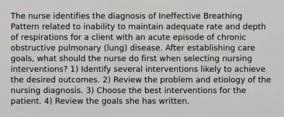 The nurse identifies the diagnosis of Ineffective Breathing Pattern related to inability to maintain adequate rate and depth of respirations for a client with an acute episode of chronic obstructive pulmonary (lung) disease. After establishing care goals, what should the nurse do first when selecting nursing interventions? 1) Identify several interventions likely to achieve the desired outcomes. 2) Review the problem and etiology of the nursing diagnosis. 3) Choose the best interventions for the patient. 4) Review the goals she has written.