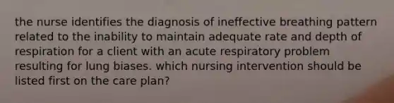 the nurse identifies the diagnosis of ineffective breathing pattern related to the inability to maintain adequate rate and depth of respiration for a client with an acute respiratory problem resulting for lung biases. which nursing intervention should be listed first on the care plan?