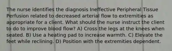 The nurse identifies the diagnosis Ineffective Peripheral Tissue Perfusion related to decreased arterial flow to extremities as appropriate for a client. What should the nurse instruct the client to do to improve blood flow? A) Cross the legs at the knees when seated. B) Use a heating pad to increase warmth. C) Elevate the feet while reclining. D) Position with the extremities dependent.