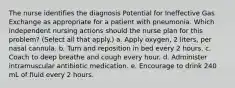 The nurse identifies the diagnosis Potential for Ineffective Gas Exchange as appropriate for a patient with pneumonia. Which independent nursing actions should the nurse plan for this problem? (Select all that apply.) a. Apply oxygen, 2 liters, per nasal cannula. b. Turn and reposition in bed every 2 hours. c. Coach to deep breathe and cough every hour. d. Administer intramuscular antibiotic medication. e. Encourage to drink 240 mL of fluid every 2 hours.