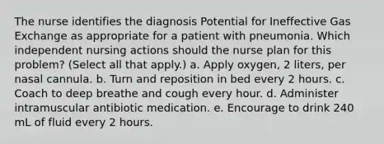 The nurse identifies the diagnosis Potential for Ineffective Gas Exchange as appropriate for a patient with pneumonia. Which independent nursing actions should the nurse plan for this problem? (Select all that apply.) a. Apply oxygen, 2 liters, per nasal cannula. b. Turn and reposition in bed every 2 hours. c. Coach to deep breathe and cough every hour. d. Administer intramuscular antibiotic medication. e. Encourage to drink 240 mL of fluid every 2 hours.