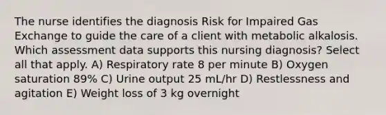 The nurse identifies the diagnosis Risk for Impaired Gas Exchange to guide the care of a client with metabolic alkalosis. Which assessment data supports this nursing diagnosis? Select all that apply. A) Respiratory rate 8 per minute B) Oxygen saturation 89% C) Urine output 25 mL/hr D) Restlessness and agitation E) Weight loss of 3 kg overnight