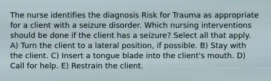 The nurse identifies the diagnosis Risk for Trauma as appropriate for a client with a seizure disorder. Which nursing interventions should be done if the client has a seizure? Select all that apply. A) Turn the client to a lateral position, if possible. B) Stay with the client. C) Insert a tongue blade into the client's mouth. D) Call for help. E) Restrain the client.