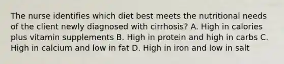 The nurse identifies which diet best meets the nutritional needs of the client newly diagnosed with cirrhosis? A. High in calories plus vitamin supplements B. High in protein and high in carbs C. High in calcium and low in fat D. High in iron and low in salt