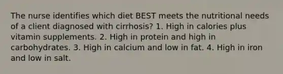 The nurse identifies which diet BEST meets the nutritional needs of a client diagnosed with cirrhosis? 1. High in calories plus vitamin supplements. 2. High in protein and high in carbohydrates. 3. High in calcium and low in fat. 4. High in iron and low in salt.