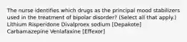 The nurse identifies which drugs as the principal mood stabilizers used in the treatment of bipolar disorder? (Select all that apply.) Lithium Risperidone Divalproex sodium [Depakote] Carbamazepine Venlafaxine [Effexor]