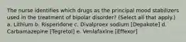 The nurse identifies which drugs as the principal mood stabilizers used in the treatment of bipolar disorder? (Select all that apply.) a. Lithium b. Risperidone c. Divalproex sodium [Depakote] d. Carbamazepine [Tegretol] e. Venlafaxine [Effexor]