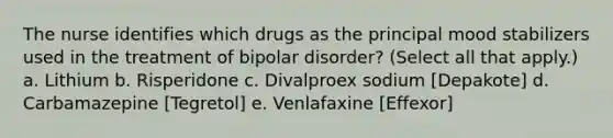 The nurse identifies which drugs as the principal mood stabilizers used in the treatment of bipolar disorder? (Select all that apply.) a. Lithium b. Risperidone c. Divalproex sodium [Depakote] d. Carbamazepine [Tegretol] e. Venlafaxine [Effexor]