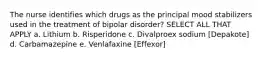 The nurse identifies which drugs as the principal mood stabilizers used in the treatment of bipolar disorder? SELECT ALL THAT APPLY a. Lithium b. Risperidone c. Divalproex sodium [Depakote] d. Carbamazepine e. Venlafaxine [Effexor]