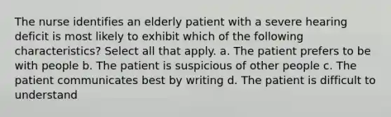 The nurse identifies an elderly patient with a severe hearing deficit is most likely to exhibit which of the following characteristics? Select all that apply. a. The patient prefers to be with people b. The patient is suspicious of other people c. The patient communicates best by writing d. The patient is difficult to understand