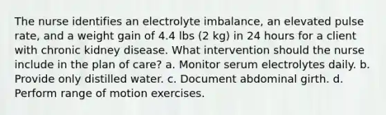 The nurse identifies an electrolyte imbalance, an elevated pulse rate, and a weight gain of 4.4 lbs (2 kg) in 24 hours for a client with chronic kidney disease. What intervention should the nurse include in the plan of care? a. Monitor serum electrolytes daily. b. Provide only distilled water. c. Document abdominal girth. d. Perform range of motion exercises.