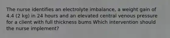 The nurse identifies an electrolyte imbalance, a weight gain of 4.4 (2 kg) in 24 hours and an elevated central venous pressure for a client with full thickness bums Which intervention should the nurse implement?