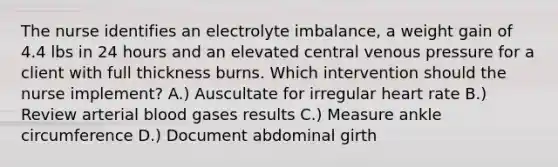 The nurse identifies an electrolyte imbalance, a weight gain of 4.4 lbs in 24 hours and an elevated central venous pressure for a client with full thickness burns. Which intervention should the nurse implement? A.) Auscultate for irregular heart rate B.) Review arterial blood gases results C.) Measure ankle circumference D.) Document abdominal girth