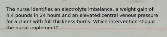 The nurse identifies an electrolyte imbalance, a weight gain of 4.4 pounds in 24 hours and an elevated central venous pressure for a client with full thickness burns. Which intervention should the nurse implement?