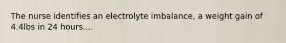 The nurse identifies an electrolyte imbalance, a weight gain of 4.4lbs in 24 hours....