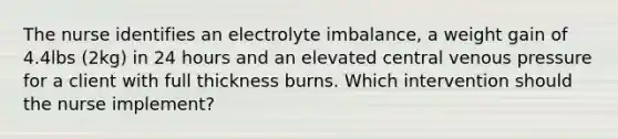 The nurse identifies an electrolyte imbalance, a weight gain of 4.4lbs (2kg) in 24 hours and an elevated central venous pressure for a client with full thickness burns. Which intervention should the nurse implement?