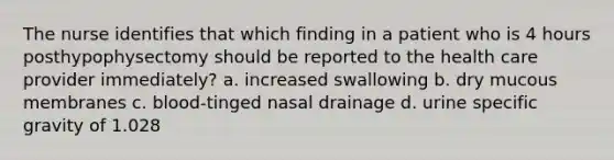 The nurse identifies that which finding in a patient who is 4 hours posthypophysectomy should be reported to the health care provider immediately? a. increased swallowing b. dry mucous membranes c. blood-tinged nasal drainage d. urine specific gravity of 1.028